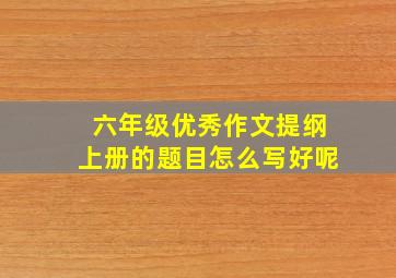 六年级优秀作文提纲上册的题目怎么写好呢