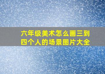 六年级美术怎么画三到四个人的场景图片大全