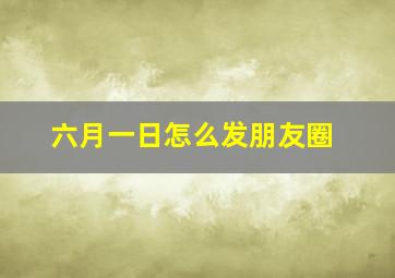 六月一日怎么发朋友圈