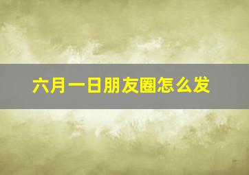 六月一日朋友圈怎么发