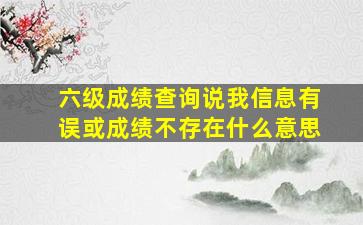 六级成绩查询说我信息有误或成绩不存在什么意思