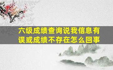 六级成绩查询说我信息有误或成绩不存在怎么回事