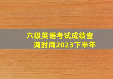 六级英语考试成绩查询时间2023下半年