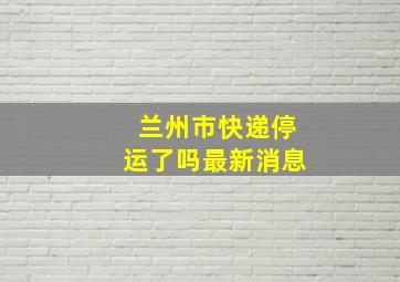 兰州市快递停运了吗最新消息