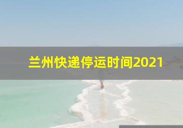 兰州快递停运时间2021