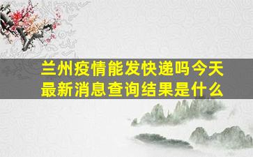 兰州疫情能发快递吗今天最新消息查询结果是什么