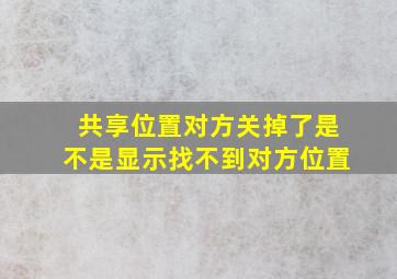 共享位置对方关掉了是不是显示找不到对方位置