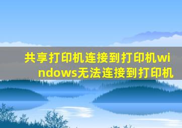 共享打印机连接到打印机windows无法连接到打印机