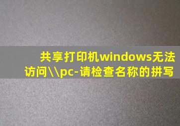 共享打印机windows无法访问\\pc-请检查名称的拼写