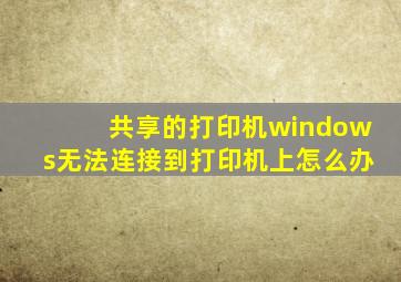 共享的打印机windows无法连接到打印机上怎么办