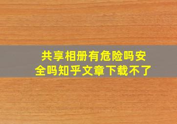 共享相册有危险吗安全吗知乎文章下载不了