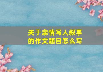 关于亲情写人叙事的作文题目怎么写