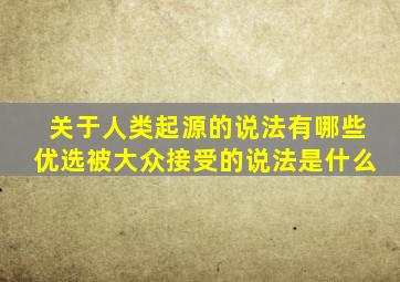 关于人类起源的说法有哪些优选被大众接受的说法是什么