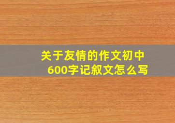 关于友情的作文初中600字记叙文怎么写