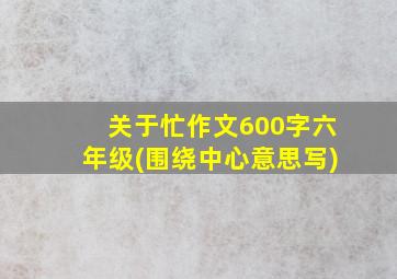 关于忙作文600字六年级(围绕中心意思写)