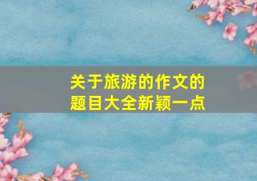 关于旅游的作文的题目大全新颖一点