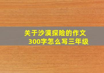 关于沙漠探险的作文300字怎么写三年级