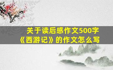 关于读后感作文500字《西游记》的作文怎么写