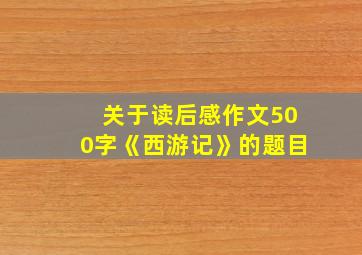 关于读后感作文500字《西游记》的题目