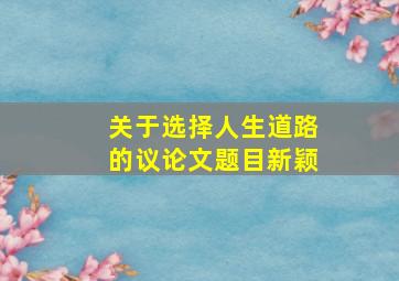 关于选择人生道路的议论文题目新颖