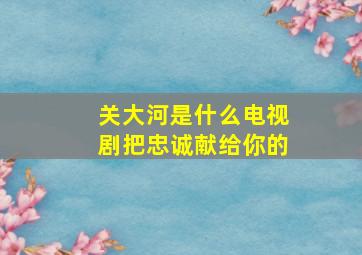 关大河是什么电视剧把忠诚献给你的