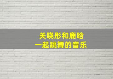 关晓彤和鹿晗一起跳舞的音乐