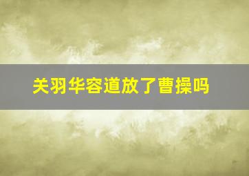 关羽华容道放了曹操吗