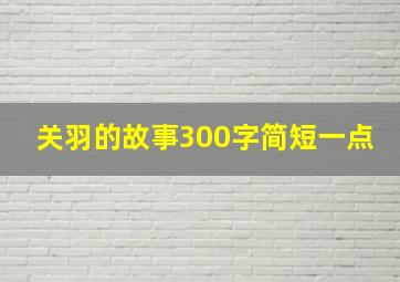 关羽的故事300字简短一点