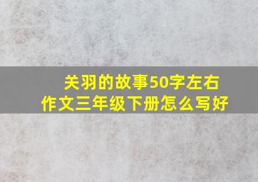 关羽的故事50字左右作文三年级下册怎么写好