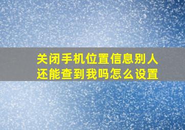 关闭手机位置信息别人还能查到我吗怎么设置