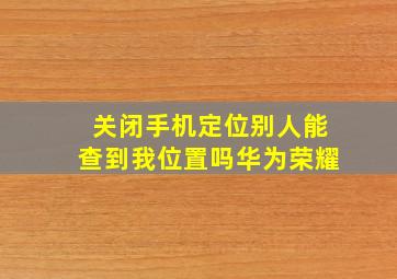 关闭手机定位别人能查到我位置吗华为荣耀