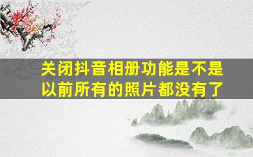 关闭抖音相册功能是不是以前所有的照片都没有了