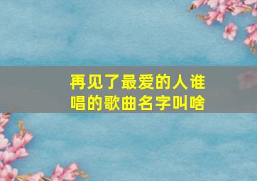 再见了最爱的人谁唱的歌曲名字叫啥