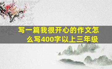 写一篇我很开心的作文怎么写400字以上三年级