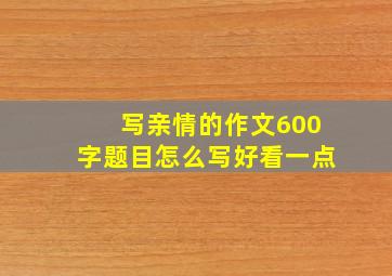 写亲情的作文600字题目怎么写好看一点