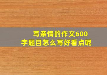 写亲情的作文600字题目怎么写好看点呢