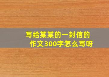 写给某某的一封信的作文300字怎么写呀