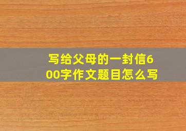 写给父母的一封信600字作文题目怎么写