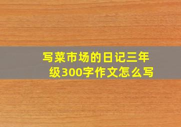 写菜市场的日记三年级300字作文怎么写