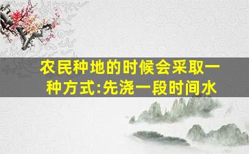 农民种地的时候会采取一种方式:先浇一段时间水