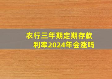 农行三年期定期存款利率2024年会涨吗