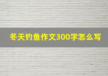 冬天钓鱼作文300字怎么写