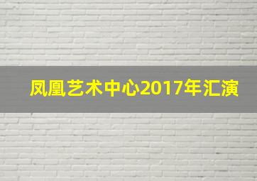 凤凰艺术中心2017年汇演