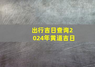 出行吉日查询2024年黄道吉日