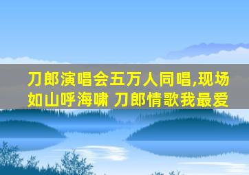 刀郎演唱会五万人同唱,现场如山呼海啸 刀郎情歌我最爱