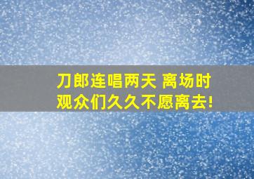 刀郎连唱两天 离场时观众们久久不愿离去!