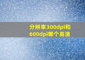 分辨率300dpi和600dpi哪个高清