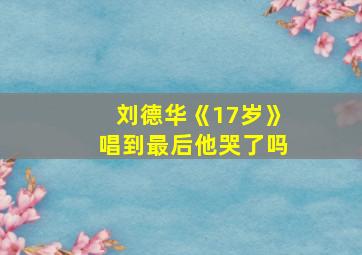 刘德华《17岁》唱到最后他哭了吗