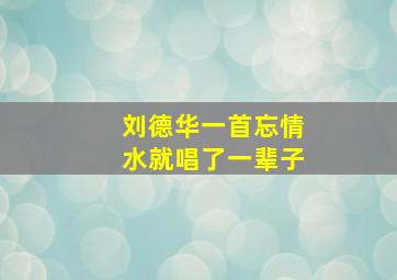 刘德华一首忘情水就唱了一辈子