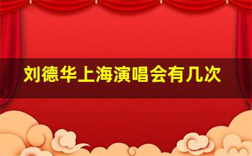 刘德华上海演唱会有几次